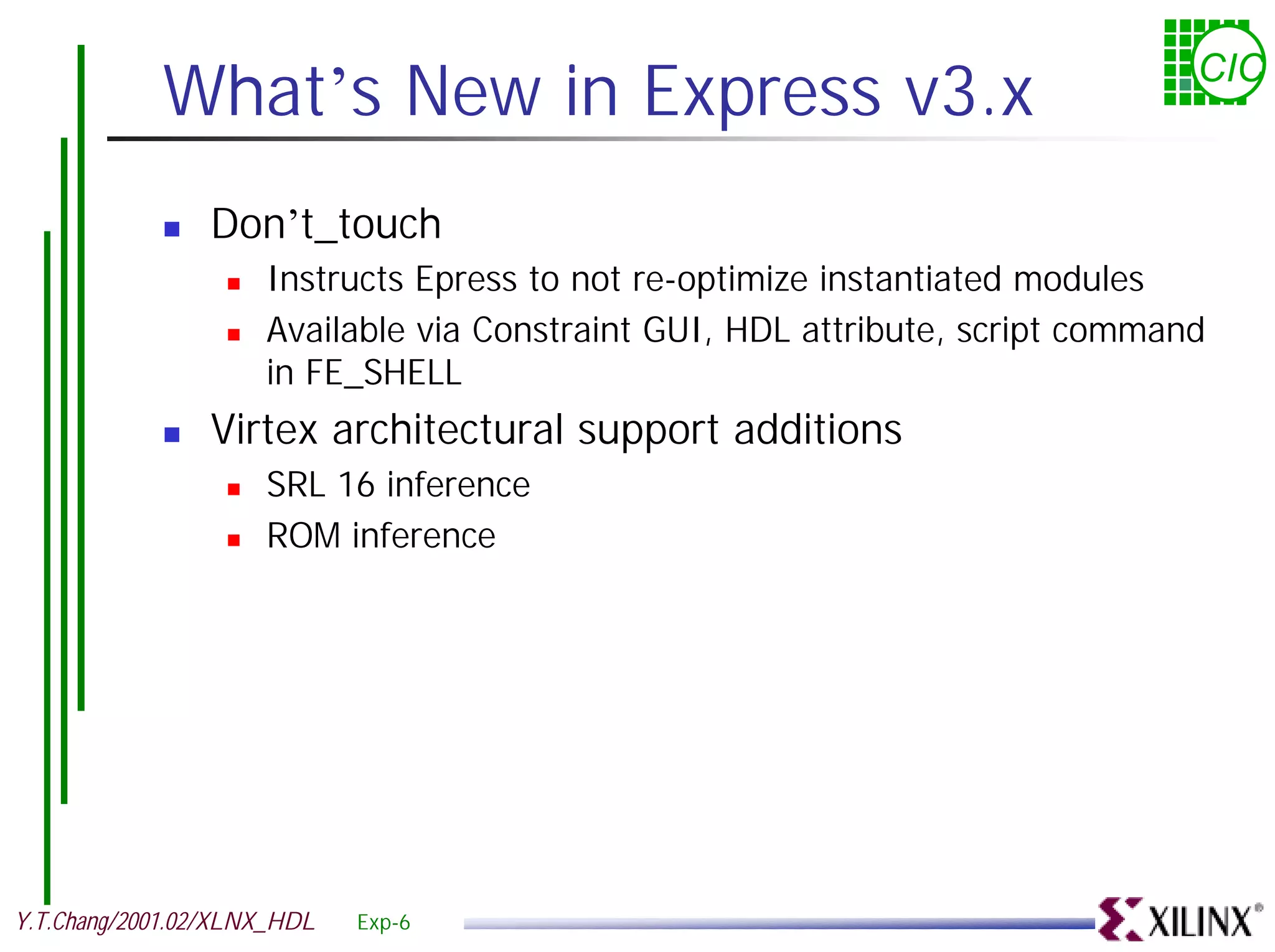 What’s New in Express v3.x CIC ! Don’t_touch ! Instructs Epress to not re-optimize instantiated modules ! Available via Constraint GUI, HDL attribute, script command in FE_SHELL ! Virtex architectural support additions ! SRL 16 inference ! ROM inference Y.T.Chang/2001.02/XLNX_HDL Exp-6 