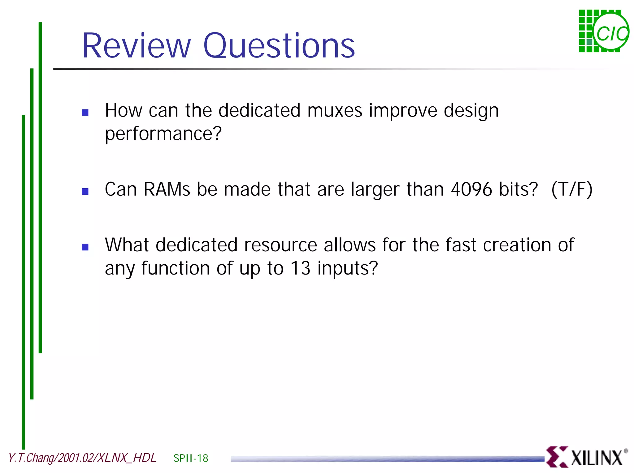 Review Questions CIC ! How can the dedicated muxes improve design performance? ! Can RAMs be made that are larger than 4096 bits? (T/F) ! What dedicated resource allows for the fast creation of any function of up to 13 inputs? Y.T.Chang/2001.02/XLNX_HDL SPII-18 