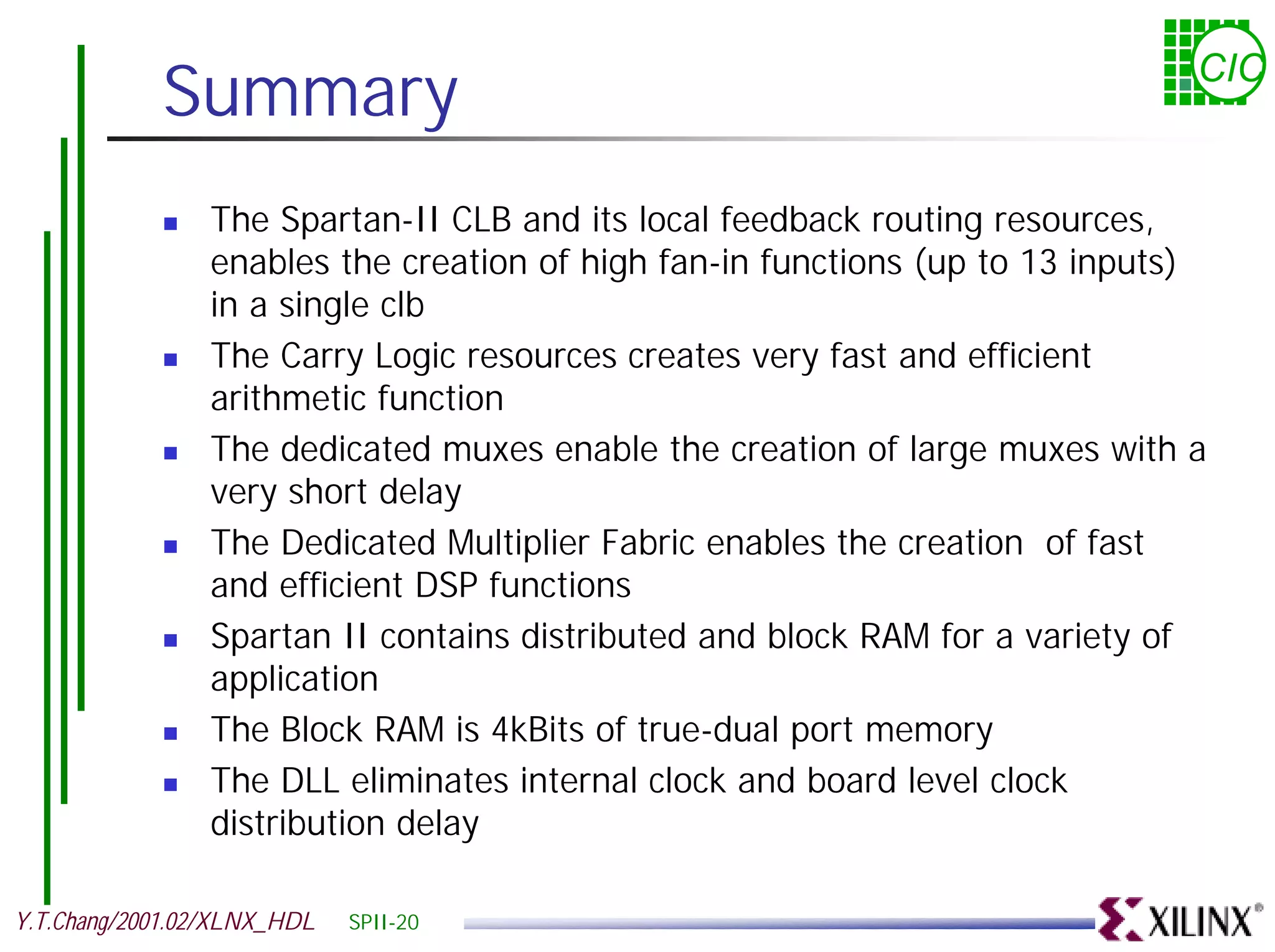 Summary CIC ! The Spartan-II CLB and its local feedback routing resources, enables the creation of high fan-in functions (up to 13 inputs) in a single clb ! The Carry Logic resources creates very fast and efficient arithmetic function ! The dedicated muxes enable the creation of large muxes with a very short delay ! The Dedicated Multiplier Fabric enables the creation of fast and efficient DSP functions ! Spartan II contains distributed and block RAM for a variety of application ! The Block RAM is 4kBits of true-dual port memory ! The DLL eliminates internal clock and board level clock distribution delay Y.T.Chang/2001.02/XLNX_HDL SPII-20 