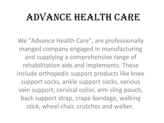 Advance Health Care

We "Advance Health Care", are professionally
 manged company engaged in manufacturing
    and supplying a comprehensive range of
   rehabilitation aids and implements. These
include orthopedic support products like knee
  support socks, ankle support socks, various
 vein support, cervical collar, arm sling pouch,
  back support strap, crape bandage, walking
    stick, wheel chair, crutches and walker.
 