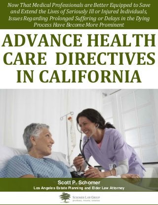 the 
Now That Medical Professionals are Better Equipped to Save 
and Extend the Lives of Seriously Ill or Injured Individuals, 
Issues Regarding Prolonged Suffering or Delays in the Dying Process Have Become More Prominent 
ADVANCE HEALTH CARE DIRECTIVES 
IN CALIFORNIA 
Scott P. Schomer 
Los Angeles Estate Planning and Elder Law Attorney  