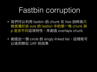 Fastbin corruption
• 我們可以利⽤用 fastbin 的 chunk 在 free 的時候只
檢查屬於該 size 的 fastbin 中的第⼀一塊 chunk 與
p 是否不同這項特性，來創造 overlaps chunk
• 創造出⼀一個 circle 的 singly linked list，這樣就可
以達到類似 UAF 的效果
 