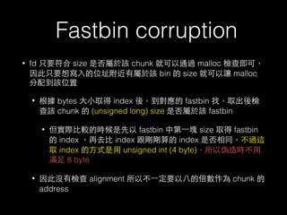Fastbin corruption
• fd 只要符合 size 是否屬於該 chunk 就可以通過 malloc 檢查即可，
因此只要想寫⼊入的位址附近有屬於該 bin 的 size 就可以讓 malloc
分配到該位置
• 根據 bytes ⼤大⼩小取得 index 後，到對應的 fastbin 找，取出後檢
查該 chunk 的 (unsigned long) size 是否屬於該 fastbin
• 但實際⽐比較的時候是先以 fastbin 中第⼀一塊 size 取得 fastbin
的 index ，再去⽐比 index 跟剛剛算的 index 是否相同，不過這
取 index 的⽅方式是⽤用 unsigned int (4 byte)，所以偽造時不⽤用
滿⾜足 8 byte
• 因此沒有檢查 alignment 所以不⼀一定要以⼋八的倍數作為 chunk 的
address
 