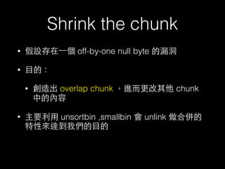 Shrink the chunk
• 假設存在⼀一個 off-by-one null byte 的漏洞
• ⺫⽬目的：
• 創造出 overlap chunk ，進⽽而更改其他 chunk
中的內容
• 主要利⽤用 unsortbin ,smallbin 會 unlink 做合併的
特性來達到我們的⺫⽬目的
 