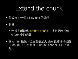 Extend the chunk
• 假設存在⼀一個 off-by-one 的漏洞
• ⺫⽬目的：
• ⼀一樣是創造出 overlap chunk ，進⽽而更改其他
chunk 中的內容
• 跟 shrink 很像，但主要是加⼤大 size 直接吃掉後⾯面
的 chunk ，只要後⾯面的 chunk header 有對上就
好
 