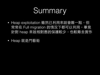 Summary
• Heap exploitation 雖然已利⽤用來說會難⼀一點，但
常常在 Full mitigation 的情況下都可以利⽤用，畢竟
針對 heap 來說相對應的保護較少，也較難去實作
• Heap 就是⾨門藝術
 