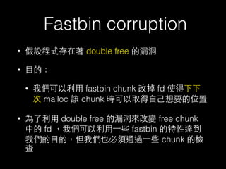 Fastbin corruption
• 假設程式存在著 double free 的漏洞
• ⺫⽬目的：
• 我們可以利⽤用 fastbin chunk 改掉 fd 使得下下
次 malloc 該 chunk 時可以取得⾃自⼰己想要的位置
• 為了利⽤用 double free 的漏洞來改變 free chunk
中的 fd ，我們可以利⽤用⼀一些 fastbin 的特性達到
我們的⺫⽬目的，但我們也必須通過⼀一些 chunk 的檢
查
 