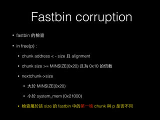 Fastbin corruption
• fastbin 的檢查
• in free(p) :
• chunk address < - size 且 alignment
• chunk size >= MINSIZE(0x20) 且為 0x10 的倍數
• nextchunk->size
• ⼤大於 MINSIZE(0x20)
• ⼩小於 system_mem (0x21000)
• 檢查屬於該 size 的 fastbin 中的第⼀一塊 chunk 與 p 是否不同
 