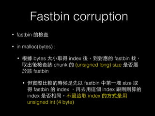 Fastbin corruption
• fastbin 的檢查
• in malloc(bytes) :
• 根據 bytes ⼤大⼩小取得 index 後，到對應的 fastbin 找，
取出後檢查該 chunk 的 (unsigned long) size 是否屬
於該 fastbin
• 但實際⽐比較的時候是先以 fastbin 中第⼀一塊 size 取
得 fastbin 的 index ，再去⽤用這個 index 跟剛剛算的
index 是否相同，不過這取 index 的⽅方式是⽤用
unsigned int (4 byte)
 