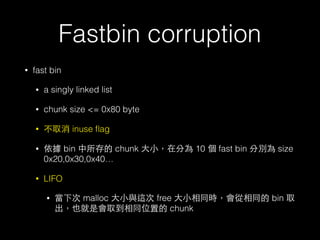 Fastbin corruption
• fast bin
• a singly linked list
• chunk size <= 0x80 byte
• 不取消 inuse ﬂag
• 依據 bin 中所存的 chunk ⼤大⼩小，在分為 10 個 fast bin 分別為 size
0x20,0x30,0x40…
• LIFO
• 當下次 malloc ⼤大⼩小與這次 free ⼤大⼩小相同時，會從相同的 bin 取
出，也就是會取到相同位置的 chunk
 