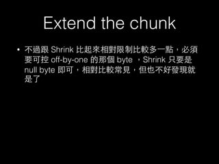 Extend the chunk
• 不過跟 Shrink ⽐比起來相對限制⽐比較多⼀一點，必須
要可控 off-by-one 的那個 byte ，Shrink 只要是
null byte 即可，相對⽐比較常⾒見，但也不好發現就
是了
 