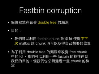 Fastbin corruption
• 假設程式存在著 double free 的漏洞
• ⺫⽬目的：
• 我們可以利⽤用 fastbin chunk 改掉 fd 使得下下
次 malloc 該 chunk 時可以取得⾃自⼰己想要的位置
• ...