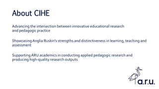 About CIHE
Advancing the intersection between innovative educational research
and pedagogic practice
Showcasing Anglia Ruskin’s strengths and distinctiveness in learning, teaching and
assessment
Supporting ARU academics in conducting applied pedagogic research and
producing high-quality research outputs
 