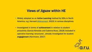 Views of Jigsaw within HE
• Widely adopted as an Active Learning method by HEIs in North
America, e.g. Harvard (Ablconnect, 2019) in various disciplines
• Investigated in terms of achievement in relation to student
proactivity (García-Almeida and Cabrera-Nuez, 2018) Included in
operative learning ‘structures’, already investigated for student
engagement (Herrmann, 2017)
 