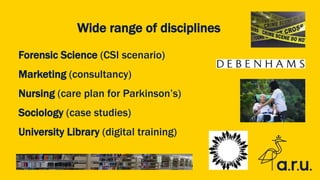 Wide range of disciplines
Forensic Science (CSI scenario)
Marketing (consultancy)
Nursing (care plan for Parkinson’s)
Sociology (case studies)
University Library (digital training)
 