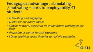 Pedagogical advantage ; stimulating
/motivating – links to employability 41
students.
• Interesting and engaging
• Useful for my future career
• Similar to what I expect to do in the future working in the
field
• Preparing us better for real situations
• I liked applying social theories to real life examples
 