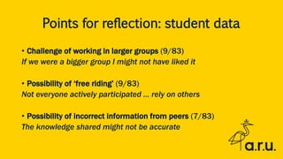 Points for reflection: student data
• Challenge of working in larger groups (9/83)
If we were a bigger group I might not have liked it
• Possibility of ‘free riding’ (9/83)
Not everyone actively participated … rely on others
• Possibility of incorrect information from peers (7/83)
The knowledge shared might not be accurate
 