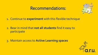 1. Continue to experiment with this flexible technique
2. Bear in mind that not all students find it easy to
participate
3. Maintain access to Active Learning spaces
Recommendations:
 