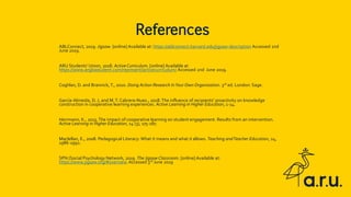 ABLConnect, 2019. Jigsaw. [online] Available at: https://ablconnect.harvard.edu/jigsaw-description Accessed 2nd
June 2019.
ARU Students’ Union, 2018. Active Curriculum. [online] Available at
https://www.angliastudent.com/represent/activecurriculum/ Accessed 2nd June 2019.
Coghlan, D. and Brannick, T., 2010. Doing Action Research InYour Own Organization. 3rd ed. London: Sage.
García-Almeida, D. J, and M.T. Cabrera-Nuez., 2018.The influence of recipients’ proactivity on knowledge
construction in cooperative learning experiences. Active Learning in Higher Education, 1-14.
Herrmann, K., 2013.The impact of cooperative learning on student engagement: Results from an intervention.
Active Learning in Higher Education, 14 (3), 175-187.
Maclellan, E., 2008. Pedagogical Literacy: What it means and what it allows. Teaching andTeacher Education, 24,
1986-1992.
SPN (Social Psychology Network, 2019. The Jigsaw Classroom. [online] Available at:
https://www.jigsaw.org/#overview.Accessed 3rd June 2019
References
 