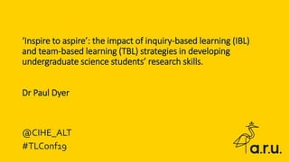 ‘Inspire to aspire’: the impact of inquiry-based learning (IBL)
and team-based learning (TBL) strategies in developing
undergraduate science students’ research skills.
Dr Paul Dyer
@CIHE_ALT
#TLConf19
 