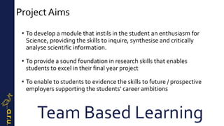 ProjectAims
• To develop a module that instils in the student an enthusiasm for
Science, providing the skills to inquire, synthesise and critically
analyse scientific information.
• To provide a sound foundation in research skills that enables
students to excel in their final year project
• To enable to students to evidence the skills to future / prospective
employers supporting the students’ career ambitions
Team Based Learning
 