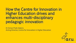 How the Centre for Innovation in
Higher Education drives and
enhances multi-disciplinary
pedagogic innovation
Dr Simon Pratt-Adams
Acting Director, Centre for Innovation in Higher Education
 