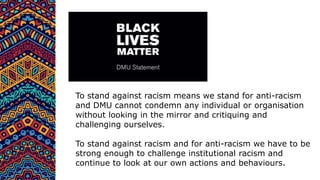 To stand against racism means we stand for anti-racism
and DMU cannot condemn any individual or organisation
without looking in the mirror and critiquing and
challenging ourselves.
To stand against racism and for anti-racism we have to be
strong enough to challenge institutional racism and
continue to look at our own actions and behaviours.
 