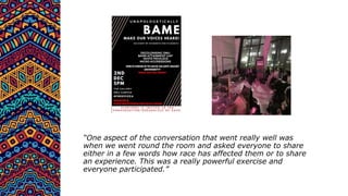 “One aspect of the conversation that went really well was
when we went round the room and asked everyone to share
either in a few words how race has affected them or to share
an experience. This was a really powerful exercise and
everyone participated.”
 