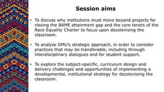 Session aims
• To discuss why institutions must move beyond projects for
closing the BAME attainment gap and the core tenets of the
Race Equality Charter to focus upon decolonising the
classroom.
• To analyse DMU’s strategic approach, in order to consider
practices that may be transferable, including through
interdisciplinary dialogues and for student support.
• To explore the subject-specific, curriculum design and
delivery challenges and opportunities of implementing a
developmental, institutional strategy for decolonising the
classroom.
 