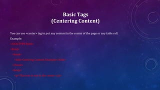 Basic Tags
(Centering Content)
You can use <center> tag to put any content in the center of the page or any table cell.
Example:
<!DOCTYPE html>
<html>
<head>
<title>Centring Content Example</title>
</head>
<body>
<p>This text is not in the center.</p>
 