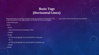 Basic Tags
(Horizontal Lines)
Horizontal lines are used to visually break-up sections of a document. The <hr> tag creates a line from the current position
in the document to the right margin and breaks the line accordingly.
<!DOCTYPE html>
<html>
<head>
<title>Horizontal Line Example</title>
</head>
<body>
<p>This is paragraph one and should be on top</p>
<hr />
<p>This is paragraph two and should be at bottom</p>
</body>
</html>
 