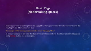 Basic Tags
(Nonbreaking Spaces)
Suppose you want to use the phrase "12 Angry Men." Here, you would not want a browser to split the
"12, Angry" and "Men" across two lines −
An example of this technique appears in the movie "12 Angry Men."
In cases, where you do not want the client browser to break text, you should use a nonbreaking space
entity &nbsp; instead of a normal space.
 