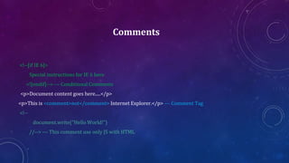 Comments
<!--[if IE 6]>
Special instructions for IE 6 here
<![endif]--> --- Conditional Comments
<p>Document content goes here.....</p>
<p>This is <comment>not</comment> Internet Explorer.</p> --- Comment Tag
<!--
document.write("Hello World!")
//--> --- This comment use only JS with HTML
 