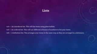 Lists
<ul> − An unordered list. This will list items using plain bullets.
<ol> − An ordered list. This will use different schemes of numbers to list your items.
<dl> − A definition list. This arranges your items in the same way as they are arranged in a dictionary.
 