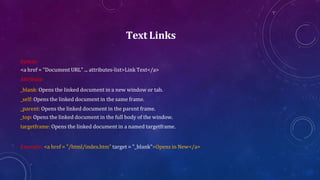 Text Links
Syntax:
<a href = "Document URL" ... attributes-list>Link Text</a>
Attribute:
_blank: Opens the linked document in a new window or tab.
_self: Opens the linked document in the same frame.
_parent: Opens the linked document in the parent frame.
_top: Opens the linked document in the full body of the window.
targetframe: Opens the linked document in a named targetframe.
Example: <a href = "/html/index.htm" target = "_blank">Opens in New</a>
 