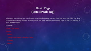 Basic Tags
(Line Break Tag)
Whenever you use the <br /> element, anything following it starts from the next line. This tag is an
example of an empty element, where you do not need opening and closing tags, as there is nothing to
go in between them.
Example:
<!DOCTYPE html>
<html>
<head>
<title>Line Break Example</title>
</head>
<body>
 