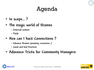 @kom_256
3
Agenda
• In scope… ?
• The magic world of Iframes
- External content
- Flash
• How can I hack Connections ?
- Advance Iframes (anatomy, scenarios…)
- Good and bad Practices
• Adavance Tricks for Community Managers
3
Advance IBM Connections - IFRAMES!
 