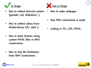 @kom_256
In Scope
• How to embed external content
(youtube, ted, slideshare…)
• How to embed videos from
MediaLibrary (.flv .mp4…)
• How to make iframes using
custom HTML files in IBM
Connections
• How to skip the limitations
from IBM Connections
Not in Scope
• How to make webpages
• How IBM connections is made
• Coding in JS, CSS, HTML
5
Advance IBM Connections - IFRAMES!
 