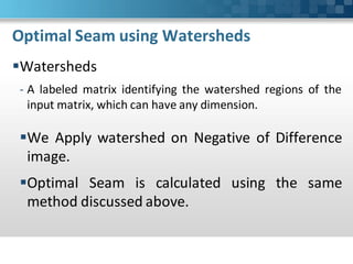 Optimal Seam using Watersheds
Watersheds
- A labeled matrix identifying the watershed regions of the
  input matrix, which can have any dimension.

We Apply watershed on Negative of Difference
 image.
Optimal Seam is calculated using the same
 method discussed above.
 