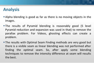 Analysis
 Alpha blending is good as far as there is no moving objects in the
  images.
 The results of Pyramid blending is reasonably good (5 level
  Pyramid reduction and expansion was used in that) to remove the
  parallax problem. For Videos, ghosting effects can create a
  problem.
 The results with Optimal Seam Finding methods are very good but
  there is a visible seam as linear blending was not performed after
  finding the optimal seam. So, after apply some blending
  techniques to remove the intensity difference at seam will results
  the best.
 
