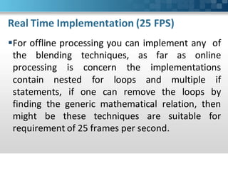 Real Time Implementation (25 FPS)
For offline processing you can implement any of
 the blending techniques, as far as online
 processing is concern the implementations
 contain nested for loops and multiple if
 statements, if one can remove the loops by
 finding the generic mathematical relation, then
 might be these techniques are suitable for
 requirement of 25 frames per second.
 