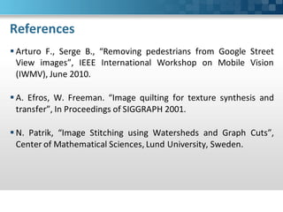 References
 Arturo F., Serge B., “Removing pedestrians from Google Street
  View images”, IEEE International Workshop on Mobile Vision
  (IWMV), June 2010.

 A. Efros, W. Freeman. “Image quilting for texture synthesis and
  transfer”, In Proceedings of SIGGRAPH 2001.

 N. Patrik, “Image Stitching using Watersheds and Graph Cuts”,
  Center of Mathematical Sciences, Lund University, Sweden.
 
