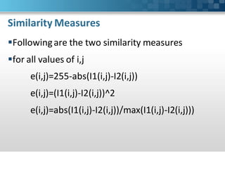Similarity Measures
Following are the two similarity measures
for all values of i,j
      e(i,j)=255-abs(I1(i,j)-I2(i,j))
      e(i,j)=(I1(i,j)-I2(i,j))^2
      e(i,j)=abs(I1(i,j)-I2(i,j))/max(I1(i,j)-I2(i,j)))
 