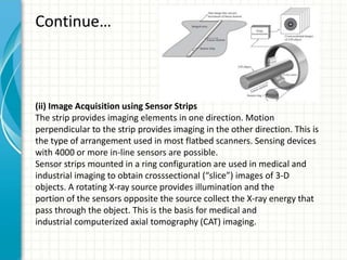 Continue…
(ii) Image Acquisition using Sensor Strips
The strip provides imaging elements in one direction. Motion
perpendicular to the strip provides imaging in the other direction. This is
the type of arrangement used in most flatbed scanners. Sensing devices
with 4000 or more in-line sensors are possible.
Sensor strips mounted in a ring configuration are used in medical and
industrial imaging to obtain crosssectional (“slice”) images of 3-D
objects. A rotating X-ray source provides illumination and the
portion of the sensors opposite the source collect the X-ray energy that
pass through the object. This is the basis for medical and
industrial computerized axial tomography (CAT) imaging.
 