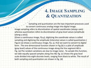 4. IMAGE SAMPLING
& QUANTIZATION
Sampling and quantization are the two important processes used
to convert continuous analog image into digital image.
Image sampling refers to discretization of spatial coordinates (along x axis)
whereas quantization refers to discretization of gray level values (amplitude
(along y axis)).
(Given a continuous image, f(x,y), digitizing the coordinate values is called
sampling and digitizing the amplitude (intensity) values is called quantization.)
Figure (a) shows a continuous image, f(x, y), that we want to convert to digital
form . The one-dimensional function shown in Fig.(b) is a plot of amplitude
(gray level) values of the continuous image along the line segment AB in
Fig. (a).The random variations are due to image noise . To sample this function,
we take equally spaced samples along line AB, fig. (c) shows the gray level
scale divided into eight discrete levels, ranging from black to white. The result of
both sampling and quantization are shown in fig. (d)
 