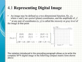 4.1 Representing Digital Image
• An image may be defined as a two-dimensional function, f(x, y),
where x and y are spatial (plane) coordinates, and the amplitude of „f
‟ at any pair of coordinates (x, y) is called the intensity or gray level of
the image at that point
The notation introduced in the preceding paragraph allows us to write the
complete M*N digital image in the following compact matrix form shown
above:
 