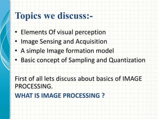 Topics we discuss:-
• Elements Of visual perception
• Image Sensing and Acquisition
• A simple Image formation model
• Basic concept of Sampling and Quantization
First of all lets discuss about basics of IMAGE
PROCESSING.
WHAT IS IMAGE PROCESSING ?
 