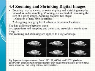 4.4 Zooming and Shrinking Digital Images
• Zooming may be viewed as oversampling and shrinking many be
viewed as under sampling. Zooming is a method of increasing the
size of a given image. Zooming requires two steps:
1. Creation of new pixel locations.
2. Assigning new grey level values to those new locations.
The key difference between these
two operations and sampling and quantizing an original continuous
image is
that zooming and shrinking are applied to a digital image.
Fig: Top row: images zoomed from 128*128, 64*64, and 32*32 pixels to
1024*1024 pixels,using nearest neighbor gray-level interpolation. Bottom row:
same sequence, but using bilinear interpolation.
 