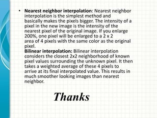 • Nearest neighbor interpolation: Nearest neighbor
interpolation is the simplest method and
basically makes the pixels bigger. The intensity of a
pixel in the new image is the intensity of the
nearest pixel of the original image. If you enlarge
200%, one pixel will be enlarged to a 2 x 2
area of 4 pixels with the same color as the original
pixel.
Bilinear interpolation: Bilinear interpolation
considers the closest 2x2 neighborhood of known
pixel values surrounding the unknown pixel. It then
takes a weighted average of these 4 pixels to
arrive at its final interpolated value. This results in
much smoother looking images than nearest
neighbor.
Thanks
 