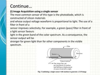 Continue…
(i) Image Acquisition using a single sensor
The most common sensor of this type is the photodiode, which is
constructed of silicon materials
and whose output voltage waveform is proportional to light. The use of a
filter in front of a
sensor improves selectivity. For example, a green (pass) filter in front of
a light sensor favours
light in the green band of the color spectrum. As a consequence, the
sensor output will be
stronger for green light than for other components in the visible
spectrum.
 